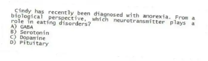 Cindy has recently been diagnosed with anorexia. From a biological perspective, which neurotransmitter plays a role in eating disorders?
A) GABA
B) Serotonin
C) Dopamine
D) Pituitary