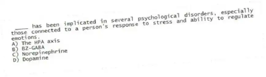 ____ has been implicated in several psychological disorders, especially those connected to a person's response to stress and ability to regulate emotions.
A) The HPA axis
B) BZ-GABA
C) Norepinephrine
D) Dopamine