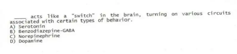 ____ acts like a "switch" in the brain, turning on various circuits associated with certain types of behavior.
A) Serotonin
B) Benzodiazepine-GABA
C) Norepinephrine
D) Dopamine