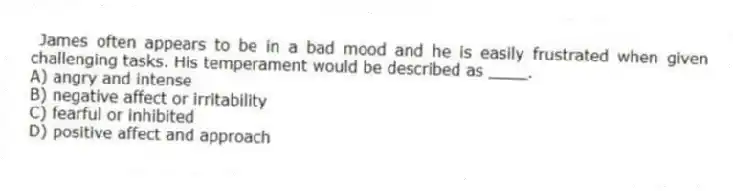 James often appears to be in a bad mood and he is easily frustrated when given challenging tasks. His temperament would be described as ____.
A) angry and intense
B) negative affect or irritability
C) fearful or inhibited
D) positive affect and approach