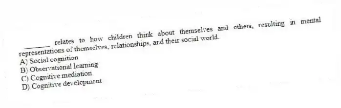 _______ relates to how children think about themselves and others, resulting in mental representations of themselves, relationships, and their social world.
A) Social cognition
B) Observational learning
C) Cognitive mediation
D) Cognitive development