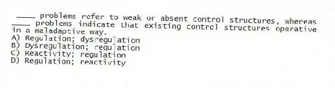 ____ problems refer to weak or absent control structures, whereas ____ problems indicate that existing control structures operative in a maladaptive way.
A) Regulation; dysregulation
B) Dysregulation; regulation
C) Reactivity; regulation
D) Regulation; reactivity