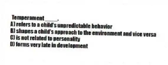 Temperament ____.
A) refers to a child's unpredictable behavior
B) shapes a child's approach to the environment and vice versa
C) is not related to personality
D) forms very late in development