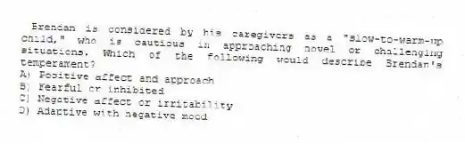 Brendan is considered by his caregivers as a "slow-to-warm-up child," who is cautious in approaching novel or challenging situations. Which of the following would describe Brendan's temperament?
A) Positive affect and approach
B) Fearful or inhibited
C) Negative affect or irritability
D) Adaptive with negative mood