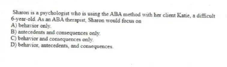 Sharon is a psychologist who is using the ABA method with her client Katie, a difficult 6-year-old. As an ABA therapist, Sharon would focus on
A) behavior only.
B) antecedents and consequences only.
C) behavior and consequences only.
D) behavior, antecedents, and consequences.