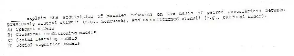 ____ explain the acquisition of problem behavior on the basis of paired associations between previously neutral stimuli (e.g., homework), and unconditioned stimuli (e.g., parental anger).
A) Operant models
B) Classical conditioning models
C) Social learning models
D) Social cognition models