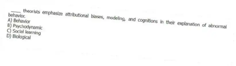 ____ theorists emphasize attributional biases, modeling, and cognitions in their explanation of abnormal behavior.
A) Behavior
B) Psychodynamic
C) Social learning
D) Biological