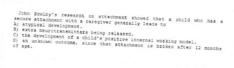 John Bowlby's research on attachment showed that a child who has a secure attachment with a caregiver generally leads to
A) atypical development.
B) extra neurotransmitters being released.
C) the development of a child's positive internal working model.
D) an unknown outcome, since that attachment is broken after 12 months of age.