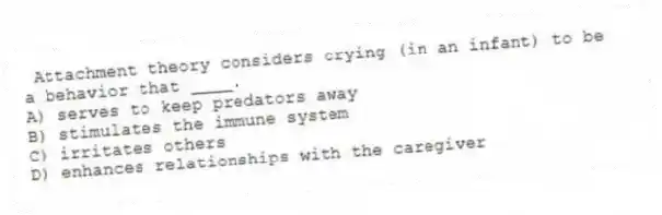 Attachment theory considers crying (in an infant) to be a behavior that ____.
A) serves to keep predators away
B) stimulates the immune system
C) irritates others
D) enhances relationships with the caregiver
