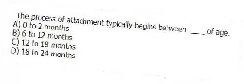 The process of attachment typically begins between ____ of age.
A) 0 to 2 months
B) 6 to 12 months
C) 12 to 18 months
D) 18 to 24 months