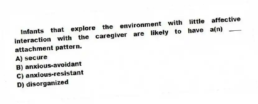 Infants that explore the environment with little affective interaction with the caregiver are likely to have a(n) ____ attachment pattern.
A) secure
B) anxious-avoidant
C) anxious-resistant
D) disorganized
