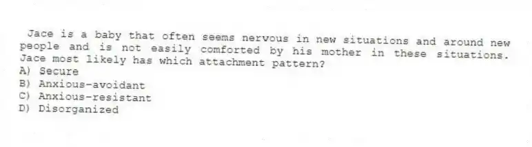 Jace is a baby that often seems nervous in new situations and around new people and is not easily comforted by his mother in these situations. Jace most likely has which attachment pattern?
A) Secure
B) Anxious-avoidant
C) Anxious-resistant
D) Disorganized