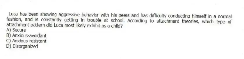 Luca has been showing aggressive behavior with his peers and has difficulty conducting himself in a normal fashion, and is constantly getting in trouble at school. According to attachment theories, which type of attachment pattern did Luca most likely exhibit as a child?
A) Secure
B) Anxious-avoidant
C) Anxious-resistant
D) Disorganized