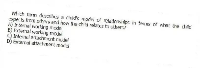  Which term describes a child's model of relationships in terms of what the child expects from others and how the child relates to others?
A) Internal working model
B) External working model
C) Internal attachment model
D) External attachment model