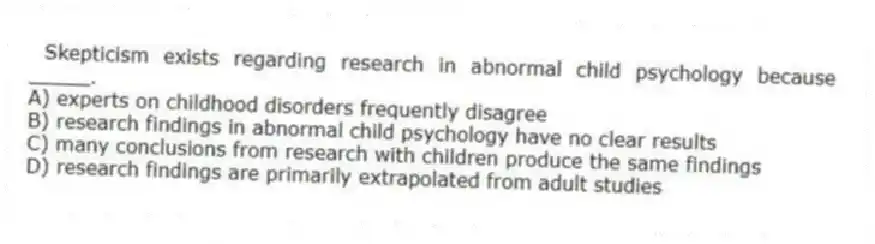 Skepticism exists regarding research in abnormal child psychology because _____.
A) experts on childhood disorders frequently disagree
B) research findings in abnormal child psychology have no clear results
C) many conclusions from research with children produce the same findings
D) research findings are primarily extrapolated from adult studies