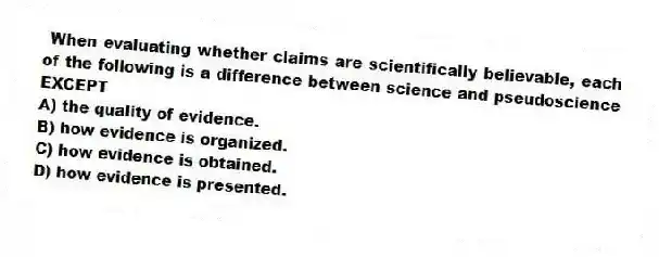 When evaluating whether claims are scientifically believable, each of the following is a difference between science and pseudoscience EXCEPT
A) the quality of evidence.
B) how evidence is organized.
C) how evidence is obtained.
D) how evidence is presented.
