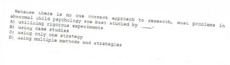 Because there is no one correct approach to research, most problems in abnormal child psychology are best studied by ____.
A) utilizing rigorous experiments
B) using case studies
C) using only one strategy
D) using multiple methods and strategies