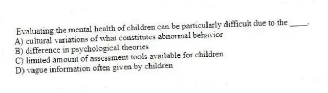 Evaluating the mental health of children can be particularly difficult due to the ____.
A) cultural variations of what constitutes abnormal behavior
B) difference in psychological theories
C) limited amount of assessment tools available for children
D) vague information often given by children