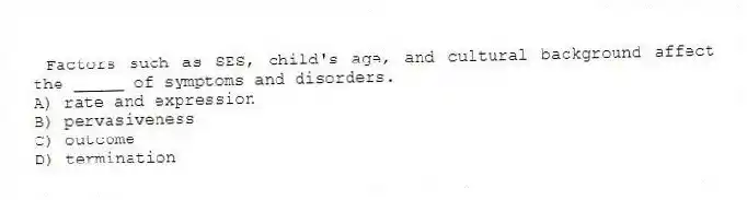 Factors such as SES, child's age, and cultural background affect the _____ of symptoms and disorders.
A) rate and expression
B) pervasiveness
C) outcome
D) termination