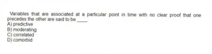 Variables that are associated at a particular point in time with no clear proof that one precedes the other are said to be ____.
A) predictive
B) moderating
C) correlated
D) comorbid