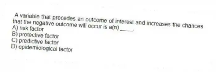 A variable that precedes an outcome of interest and increases the chances that the negative outcome will occur is a(n) ____.
A) risk factor
B) protective factor
C) predictive factor
D) epidemiological factor