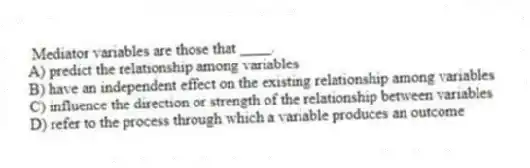 Mediator variables are those that ____.
A) predict the relationship among variables
B) have an independent effect on the existing relationship among variables
C) influence the direction or strength of the relationship between variables
D) refer to the process through which a variable produces an outcome