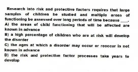 Research into risk and protective factors requires that large samples of children be studied and multiple areas of functioning be assessed over long periods of time because ____.
A) the areas of child functioning that will be affected are known in advance
B) a high percentage of children who are at risk will develop the disorder
C) the ages at which a disorder may occur or reoccur is not known in advance
D) the risk and protective factor processes take years to develop