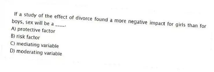 If a study of the effect of divorce found a more negative impact for girls than for boys, sex will be a ____.
A) protective factor
B) risk factor
C) mediating variable
D) moderating variable
