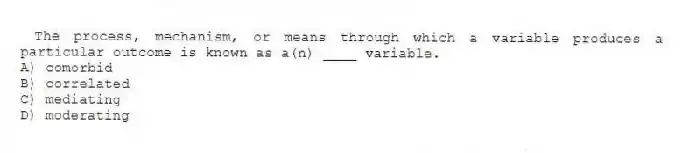The process, mechanism, or means through which a variable produces a particular outcome is known as a(n) ____ variable.
A) comorbid
B) correlated
C) mediating
D) moderating
