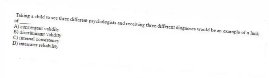 Taking a child to see three different psychologists and receiving three different diagnoses would be an example of a lack of ____.
A) convergent validity
B) discriminant validity
C) internal consistency
D) interrater reliability
