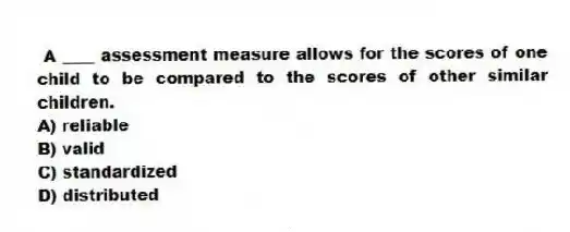 A ____ assessment measure allows for the scores of one child to be compared to the scores of other similar children.
A) reliable
B) valid
C) standardized
D) distributed