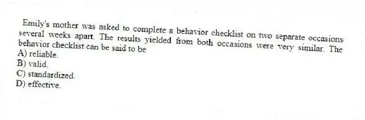 Emily's mother was asked to complete a behavior checklist on two separate occasions several weeks apart. The results yielded from both occasions were very similar. The behavior checklist can be said to be
A) reliable.
B) valid.
C) standardized.
D) effective.