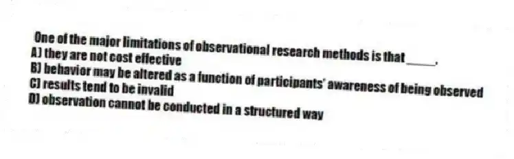 One of the major limitations of observational research methods is that ____.
A) they are not cost effective
B) behavior may be altered as a function of participants' awareness of being observed
C) results tend to be invalid
D) observation cannot be conducted in a structured way