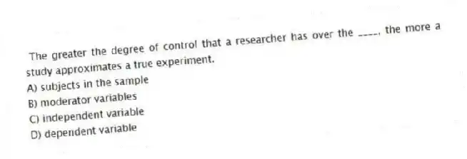 The greater the degree of control that a researcher has over the ____, the more a study approximates a true experiment.
A) subjects in the sample
B) moderator variables
C) independent variable
D) dependent variable