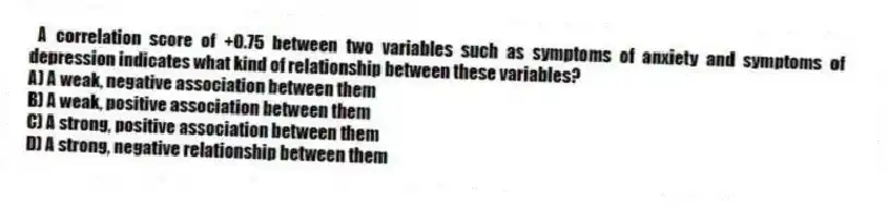 A correlation score of +0.75 between two variables such as symptoms of anxiety and symptoms of depression indicates what kind of relationship between these variables?
A) A weak, negative association between them
B) A weak, positive association between them
C) A strong, positive association between them
D) A strong, negative relationship between them
