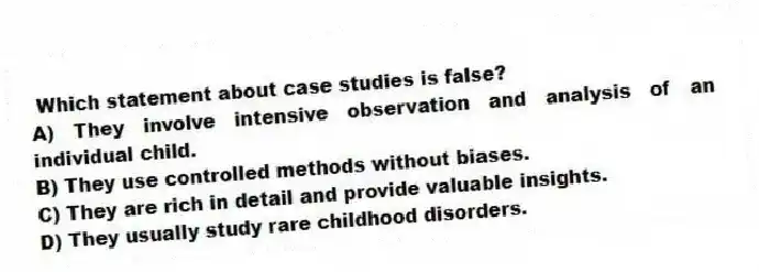 Which statement about case studies is false?
A) They involve intensive observation and analysis of an individual child.
B) They use controlled methods without biases.
C) They are rich in detail and provide valuable insights.
D) They usually study rare childhood disorders.