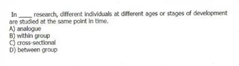In ____ research, different individuals at different ages or stages of development are studied at the same point in time.
A) analogue
B) within group
C) cross-sectional
D) between group
