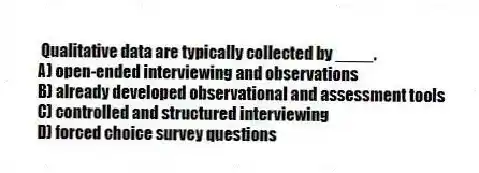  Qualitative data are typically collected by ____.
A) open-ended interviewing and observations
B) already developed observational and assessment tools
C) controlled and structured interviewing
D) forced choice survey questions