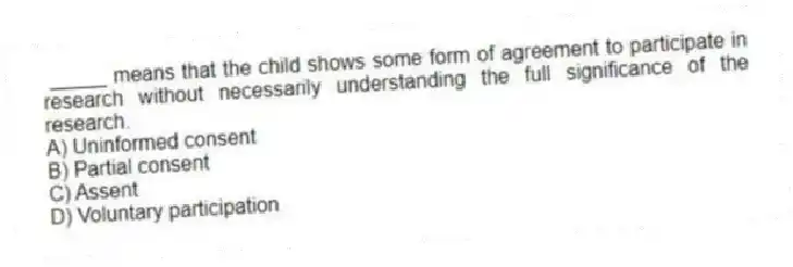 _____ means that the child shows some form of agreement to participate in research without necessarily understanding the full significance of the research.
A) Uninformed consent
B) Partial consent
C) Assent
D) Voluntary participation