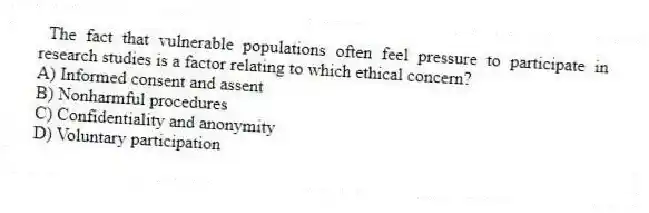 The fact that vulnerable populations often feel pressure to participate in research studies is a factor relating to which ethical concern?
A) Informed consent and assent
B) Nonharmful procedures
C) Confidentiality and anonymity
D) Voluntary participation
