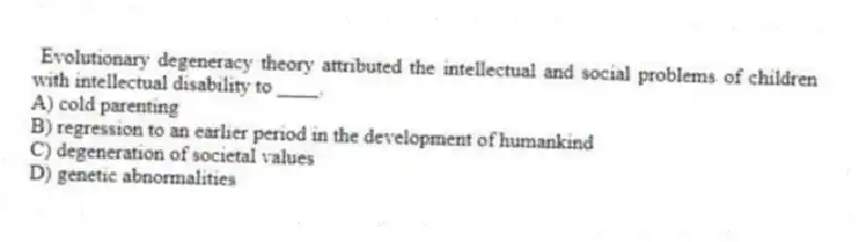 Evolutionary degeneracy theory attributed the intellectual and social problems of children with intellectual disability to ____.
A) cold parenting
B) regression to an earlier period in the development of humankind
C) degeneration of societal values
D) genetic abnormalities