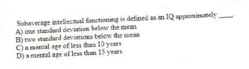 Subaverage intellectual functioning is defined as an IQ approximately ____.
A) one standard deviation below the mean
B) two standard deviations below the mean
C) a mental age of less than 10 years
D) a mental age of less than 15 years
