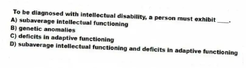 To be diagnosed with intellectual disability, a person must exhibit ____.
A) subaverage intellectual functioning
B) genetic anomalies
C) deficits in adaptive functioning
D) subaverage intellectual functioning and deficits in adaptive functioning