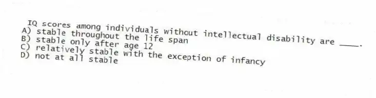 IQ scores among individuals without intellectual disability are ____.
A) stable throughout the life span
B) stable only after age 12
C) relatively stable with the exception of infancy
D) not at all stable