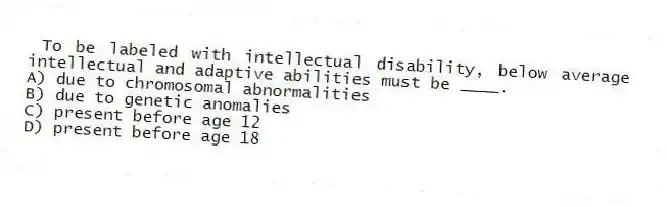 To be labeled with intellectual disability, below average intellectual and adaptive abilities must be ____.
A) due to chromosomal abnormalities
B) due to genetic anomalies
C) present before age 12
D) present before age 18