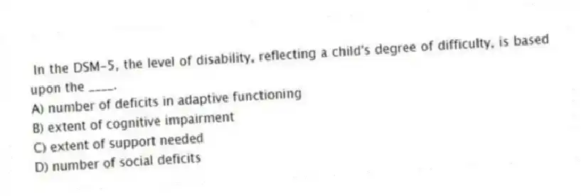 In the DSM-5, the level of disability, reflecting a child's degree of difficulty, is based upon the ____.
A) number of deficits in adaptive functioning
B) extent of cognitive impairment
C) extent of support needed
D) number of social deficits