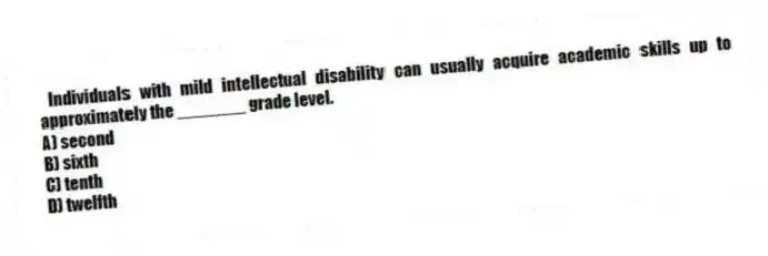 Individuals with mild intellectual disability can usually acquire academic skills up to approximately the _______ grade level.
A) second
B) sixth
C) tenth
D) twelfth
