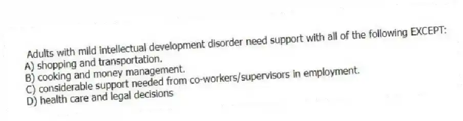  Adults with mild intellectual development disorder need support with all of the following EXCEPT:
A) shopping and transportation.
B) cooking and money management.
C) considerable support needed from co-workers/supervisors in employment.
D) health care and legal decisions