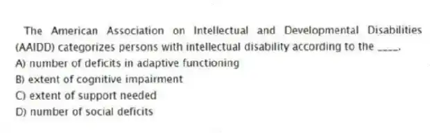 The American Association on Intellectual and Developmental Disabilities (AAIDD) categorizes persons with intellectual disability according to the ____.
A) number of deficits in adaptive functioning
B) extent of cognitive impairment
C) extent of support needed
D) number of social deficits