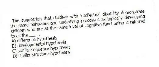 The suggestion that children with intellectual disability demonstrate the same behaviors and underlying processes as typically developing children who are at the same level of cognitive functioning is referred to as the ____.
A) difference hypothesis
B) developmental hypothesis
C) similar sequence hypothesis
D) similar structure hypothesis